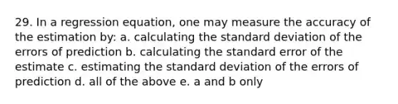 29. In a regression equation, one may measure the accuracy of the estimation by: a. calculating the standard deviation of the errors of prediction b. calculating the standard error of the estimate c. estimating the standard deviation of the errors of prediction d. all of the above e. a and b only