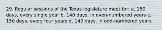 29. Regular sessions of the Texas legislature meet for: a. 150 days, every single year b. 140 days, in even-numbered years c. 150 days, every four years d. 140 days, in odd-numbered years