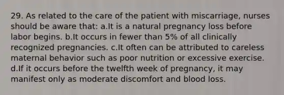 29. As related to the care of the patient with miscarriage, nurses should be aware that: a.It is a natural pregnancy loss before labor begins. b.It occurs in fewer than 5% of all clinically recognized pregnancies. c.It often can be attributed to careless maternal behavior such as poor nutrition or excessive exercise. d.If it occurs before the twelfth week of pregnancy, it may manifest only as moderate discomfort and blood loss.