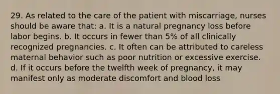 29. As related to the care of the patient with miscarriage, nurses should be aware that: a. It is a natural pregnancy loss before labor begins. b. It occurs in fewer than 5% of all clinically recognized pregnancies. c. It often can be attributed to careless maternal behavior such as poor nutrition or excessive exercise. d. If it occurs before the twelfth week of pregnancy, it may manifest only as moderate discomfort and blood loss