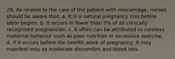 29. As related to the care of the patient with miscarriage, nurses should be aware that: a. It is a natural pregnancy loss before labor begins. b. It occurs in fewer than 5% of all clinically recognized pregnancies. c. It often can be attributed to careless maternal behavior such as poor nutrition or excessive exercise. d. If it occurs before the twelfth week of pregnancy, it may manifest only as moderate discomfort and blood loss.