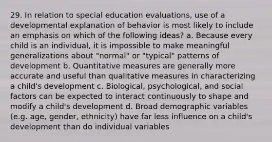 29. In relation to special education evaluations, use of a developmental explanation of behavior is most likely to include an emphasis on which of the following ideas? a. Because every child is an individual, it is impossible to make meaningful generalizations about "normal" or "typical" patterns of development b. Quantitative measures are generally more accurate and useful than qualitative measures in characterizing a child's development c. Biological, psychological, and social factors can be expected to interact continuously to shape and modify a child's development d. Broad demographic variables (e.g. age, gender, ethnicity) have far less influence on a child's development than do individual variables