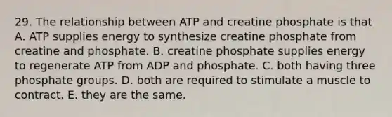 29. The relationship between ATP and creatine phosphate is that A. ATP supplies energy to synthesize creatine phosphate from creatine and phosphate. B. creatine phosphate supplies energy to regenerate ATP from ADP and phosphate. C. both having three phosphate groups. D. both are required to stimulate a muscle to contract. E. they are the same.