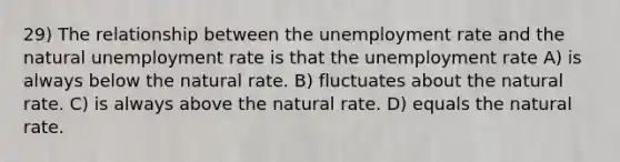 29) The relationship between the unemployment rate and the natural unemployment rate is that the unemployment rate A) is always below the natural rate. B) fluctuates about the natural rate. C) is always above the natural rate. D) equals the natural rate.