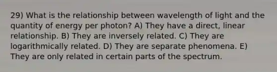 29) What is the relationship between wavelength of light and the quantity of energy per photon? A) They have a direct, linear relationship. B) They are inversely related. C) They are logarithmically related. D) They are separate phenomena. E) They are only related in certain parts of the spectrum.