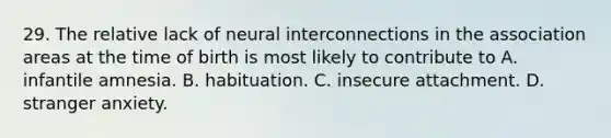 29. The relative lack of neural interconnections in the association areas at the time of birth is most likely to contribute to A. infantile amnesia. B. habituation. C. insecure attachment. D. stranger anxiety.