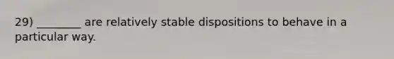 29) ________ are relatively stable dispositions to behave in a particular way.