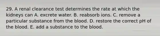 29. A renal clearance test determines the rate at which the kidneys can A. excrete water. B. reabsorb ions. C. remove a particular substance from <a href='https://www.questionai.com/knowledge/k7oXMfj7lk-the-blood' class='anchor-knowledge'>the blood</a>. D. restore the correct pH of the blood. E. add a substance to the blood.