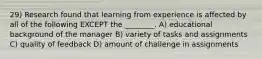 29) Research found that learning from experience is affected by all of the following EXCEPT the ________. A) educational background of the manager B) variety of tasks and assignments C) quality of feedback D) amount of challenge in assignments