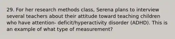 29. For her research methods class, Serena plans to interview several teachers about their attitude toward teaching children who have attention- deficit/hyperactivity disorder (ADHD). This is an example of what type of measurement?