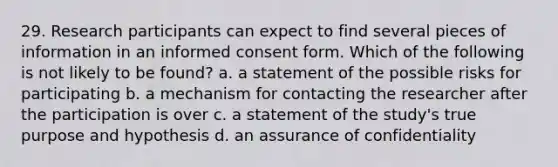 29. Research participants can expect to find several pieces of information in an informed consent form. Which of the following is not likely to be found? a. a statement of the possible risks for participating b. a mechanism for contacting the researcher after the participation is over c. a statement of the study's true purpose and hypothesis d. an assurance of confidentiality