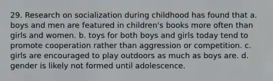 29. Research on socialization during childhood has found that a. boys and men are featured in children's books more often than girls and women. b. toys for both boys and girls today tend to promote cooperation rather than aggression or competition. c. girls are encouraged to play outdoors as much as boys are. d. gender is likely not formed until adolescence.