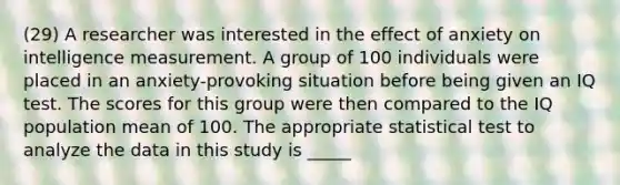 (29) A researcher was interested in the effect of anxiety on intelligence measurement. A group of 100 individuals were placed in an anxiety-provoking situation before being given an IQ test. The scores for this group were then compared to the IQ population mean of 100. The appropriate statistical test to analyze the data in this study is _____