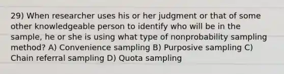 29) When researcher uses his or her judgment or that of some other knowledgeable person to identify who will be in the sample, he or she is using what type of nonprobability sampling method? A) Convenience sampling B) Purposive sampling C) Chain referral sampling D) Quota sampling