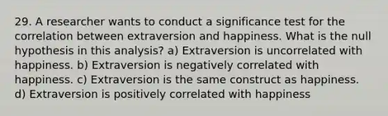 29. A researcher wants to conduct a significance test for the correlation between extraversion and happiness. What is the null hypothesis in this analysis? a) Extraversion is uncorrelated with happiness. b) Extraversion is negatively correlated with happiness. c) Extraversion is the same construct as happiness. d) Extraversion is positively correlated with happiness