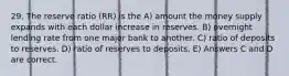 29. The reserve ratio (RR) is the A) amount the money supply expands with each dollar increase in reserves. B) overnight lending rate from one major bank to another. C) ratio of deposits to reserves. D) ratio of reserves to deposits. E) Answers C and D are correct.