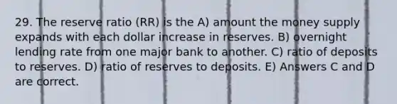 29. The reserve ratio (RR) is the A) amount the money supply expands with each dollar increase in reserves. B) overnight lending rate from one major bank to another. C) ratio of deposits to reserves. D) ratio of reserves to deposits. E) Answers C and D are correct.