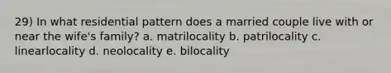 29) In what residential pattern does a married couple live with or near the wife's family? a. matrilocality b. patrilocality c. linearlocality d. neolocality e. bilocality