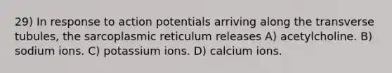 29) In response to action potentials arriving along the transverse tubules, the sarcoplasmic reticulum releases A) acetylcholine. B) sodium ions. C) potassium ions. D) calcium ions.