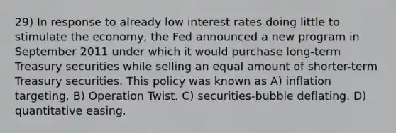 29) In response to already low interest rates doing little to stimulate the economy, the Fed announced a new program in September 2011 under which it would purchase long-term Treasury securities while selling an equal amount of shorter-term Treasury securities. This policy was known as A) inflation targeting. B) Operation Twist. C) securities-bubble deflating. D) quantitative easing.