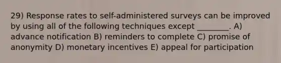 29) Response rates to self-administered surveys can be improved by using all of the following techniques except ________. A) advance notification B) reminders to complete C) promise of anonymity D) monetary incentives E) appeal for participation