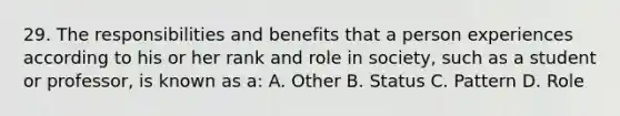 29. The responsibilities and benefits that a person experiences according to his or her rank and role in society, such as a student or professor, is known as a: A. Other B. Status C. Pattern D. Role