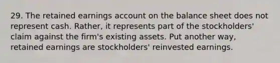 29. The retained earnings account on the balance sheet does not represent cash. Rather, it represents part of the stockholders' claim against the firm's existing assets. Put another way, retained earnings are stockholders' reinvested earnings.