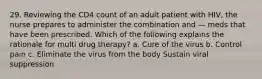 29. Reviewing the CD4 count of an adult patient with HIV, the nurse prepares to administer the combination and — meds that have been prescribed. Which of the following explains the rationale for multi drug therapy? a. Cure of the virus b. Control pain c. Eliminate the virus from the body Sustain viral suppression