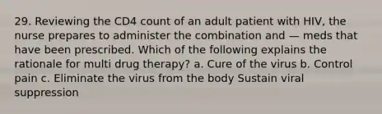 29. Reviewing the CD4 count of an adult patient with HIV, the nurse prepares to administer the combination and — meds that have been prescribed. Which of the following explains the rationale for multi drug therapy? a. Cure of the virus b. Control pain c. Eliminate the virus from the body Sustain viral suppression