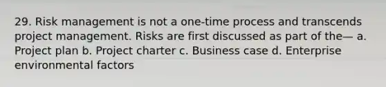 29. Risk management is not a one-time process and transcends project management. Risks are first discussed as part of the— a. Project plan b. Project charter c. Business case d. Enterprise environmental factors