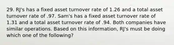 29. RJ's has a fixed asset turnover rate of 1.26 and a total asset turnover rate of .97. Sam's has a fixed asset turnover rate of 1.31 and a total asset turnover rate of .94. Both companies have similar operations. Based on this information, RJ's must be doing which one of the following?