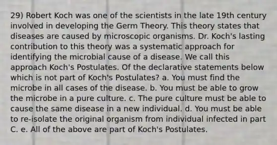 29) Robert Koch was one of the scientists in the late 19th century involved in developing the Germ Theory. This theory states that diseases are caused by microscopic organisms. Dr. Koch's lasting contribution to this theory was a systematic approach for identifying the microbial cause of a disease. We call this approach Koch's Postulates. Of the declarative statements below which is not part of Koch's Postulates? a. You must find the microbe in all cases of the disease. b. You must be able to grow the microbe in a pure culture. c. The pure culture must be able to cause the same disease in a new individual. d. You must be able to re-isolate the original organism from individual infected in part C. e. All of the above are part of Koch's Postulates.