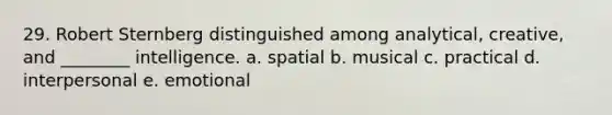 29. Robert Sternberg distinguished among analytical, creative, and ________ intelligence. a. spatial b. musical c. practical d. interpersonal e. emotional