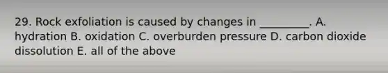 29. Rock exfoliation is caused by changes in _________. A. hydration B. oxidation C. overburden pressure D. carbon dioxide dissolution E. all of the above