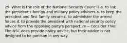 29. What is the role of the National Security Council? a. to link the president's foreign and military policy advisers b. to keep the president and first family secure c. to administer the armed forces d. to provide the president with national security policy advice from the opposing party's perspective -- Consider This: The NSC does provide policy advice, but their advice is not designed to be partisan in any way.