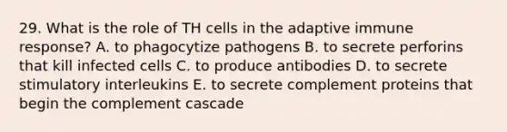 29. What is the role of TH cells in the adaptive immune response? A. to phagocytize pathogens B. to secrete perforins that kill infected cells C. to produce antibodies D. to secrete stimulatory interleukins E. to secrete complement proteins that begin the complement cascade