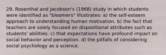 29. Rosenthal and Jacobson's (1968) study in which students were identified as "bloomers" illustrates: a) <a href='https://www.questionai.com/knowledge/kLoRaLqQ5G-the-self' class='anchor-knowledge'>the self</a>-esteem approach to understanding human motivation. b) the fact that teachers are solely focused on dispositional attributes such as students' abilities. c) that expectations have profound impact on social behavior and perception. d) the pitfalls of considering social <a href='https://www.questionai.com/knowledge/k7qz21chwh-psychology-as-a-science' class='anchor-knowledge'>psychology as a science</a>.