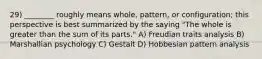 29) ________ roughly means whole, pattern, or configuration; this perspective is best summarized by the saying "The whole is greater than the sum of its parts." A) Freudian traits analysis B) Marshallian psychology C) Gestalt D) Hobbesian pattern analysis