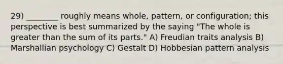 29) ________ roughly means whole, pattern, or configuration; this perspective is best summarized by the saying "The whole is greater than the sum of its parts." A) Freudian traits analysis B) Marshallian psychology C) Gestalt D) Hobbesian pattern analysis