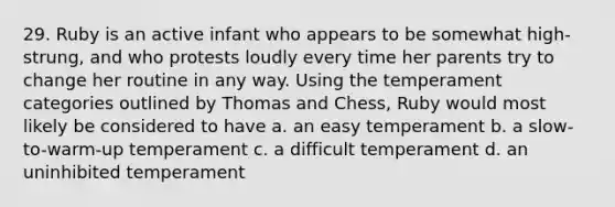 29. Ruby is an active infant who appears to be somewhat high-strung, and who protests loudly every time her parents try to change her routine in any way. Using the temperament categories outlined by Thomas and Chess, Ruby would most likely be considered to have a. an easy temperament b. a slow-to-warm-up temperament c. a difficult temperament d. an uninhibited temperament