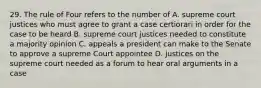 29. The rule of Four refers to the number of A. supreme court justices who must agree to grant a case certiorari in order for the case to be heard B. supreme court justices needed to constitute a majority opinion C. appeals a president can make to the Senate to approve a supreme Court appointee D. justices on the supreme court needed as a forum to hear oral arguments in a case