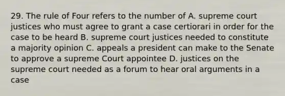 29. The rule of Four refers to the number of A. supreme court justices who must agree to grant a case certiorari in order for the case to be heard B. supreme court justices needed to constitute a majority opinion C. appeals a president can make to the Senate to approve a supreme Court appointee D. justices on the supreme court needed as a forum to hear oral arguments in a case