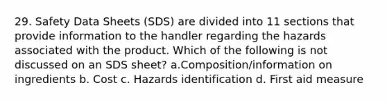 29. Safety Data Sheets (SDS) are divided into 11 sections that provide information to the handler regarding the hazards associated with the product. Which of the following is not discussed on an SDS sheet? a.Composition/information on ingredients b. Cost c. Hazards identification d. First aid measure