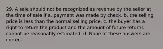 29. A sale should not be recognized as revenue by the seller at the time of sale if a. payment was made by check. b. the selling price is less than the normal selling price. c. the buyer has a right to return the product and the amount of future returns cannot be reasonably estimated. d. None of these answers are correct.