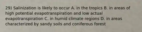 29) Salinization is likely to occur A. in the tropics B. in areas of high potential evapotranspiration and low actual evapotranspiration C. in humid climate regions D. in areas characterized by sandy soils and coniferous forest