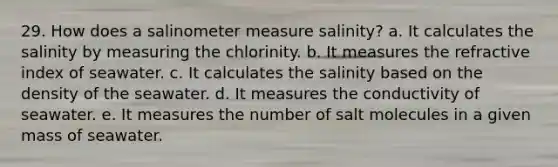 29. How does a salinometer measure salinity? a. It calculates the salinity by measuring the chlorinity. b. It measures the refractive index of seawater. c. It calculates the salinity based on the density of the seawater. d. It measures the conductivity of seawater. e. It measures the number of salt molecules in a given mass of seawater.