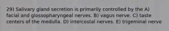 29) Salivary gland secretion is primarily controlled by the A) facial and glossopharyngeal nerves. B) vagus nerve. C) taste centers of the medulla. D) intercostal nerves. E) trigeminal nerve