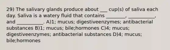 29) The salivary glands produce about ___ cup(s) of saliva each day. Saliva is a watery fluid that contains ________, ___________, and ___________. A)1; mucus; digestiveenzymes; antibacterial substances B)1; mucus; bile;hormones C)4; mucus; digestiveenzymes; antibacterial substances D)4; mucus; bile;hormones