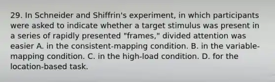 29. In Schneider and Shiffrin's experiment, in which participants were asked to indicate whether a target stimulus was present in a series of rapidly presented "frames," divided attention was easier A. in the consistent-mapping condition. B. in the variable-mapping condition. C. in the high-load condition. D. for the location-based task.