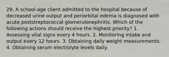 29. A school-age client admitted to the hospital because of decreased urine output and periorbital edema is diagnosed with acute poststreptococcal glomerulonephritis. Which of the following actions should receive the highest priority? 1. Assessing vital signs every 4 hours. 2. Monitoring intake and output every 12 hours. 3. Obtaining daily weight measurements. 4. Obtaining serum electrolyte levels daily.